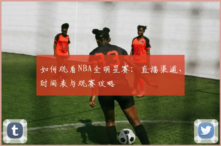 如何观看NBA全明星赛：直播渠道、时间表与观赛攻略