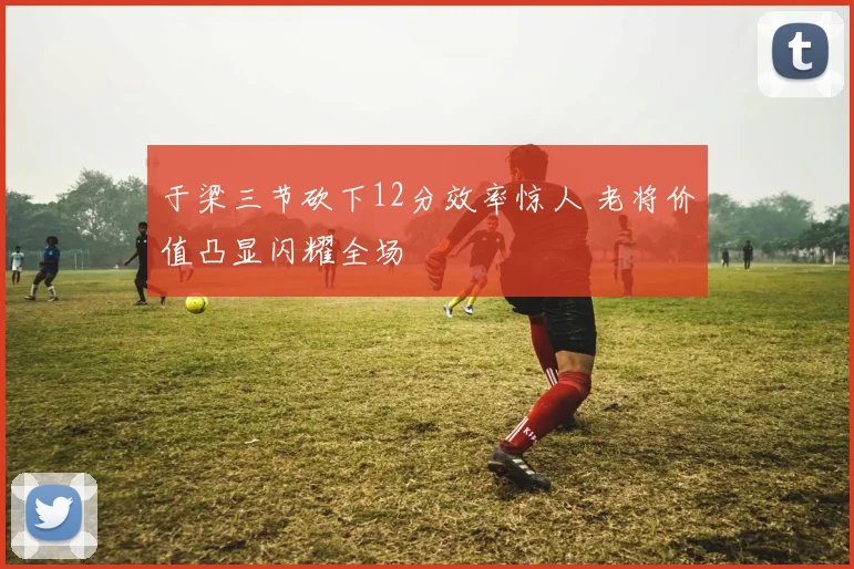 于梁三节砍下12分效率惊人 老将价值凸显闪耀全场