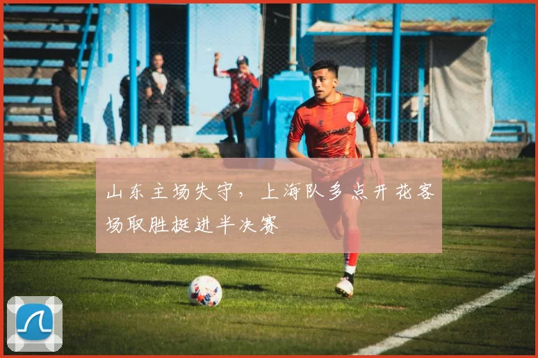 山东主场失守，上海队多点开花客场取胜挺进半决赛