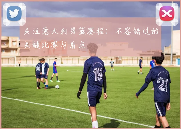 关注意大利男篮赛程：不容错过的关键比赛与看点