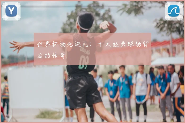 世界杯场地巡礼：十大经典球场背后的传奇