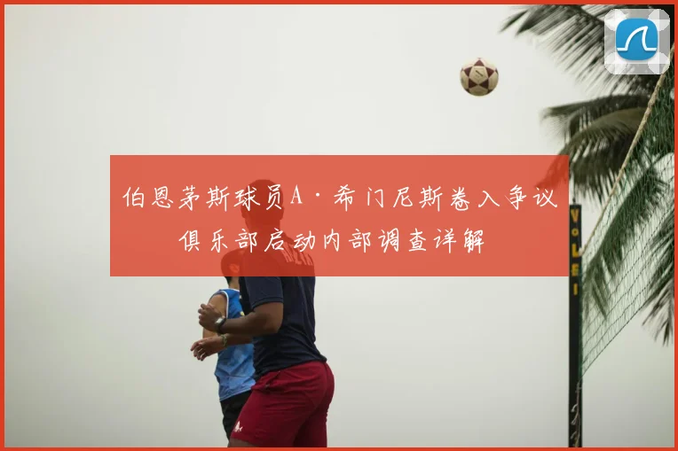 伯恩茅斯球员A·希门尼斯卷入争议，俱乐部启动内部调查详解