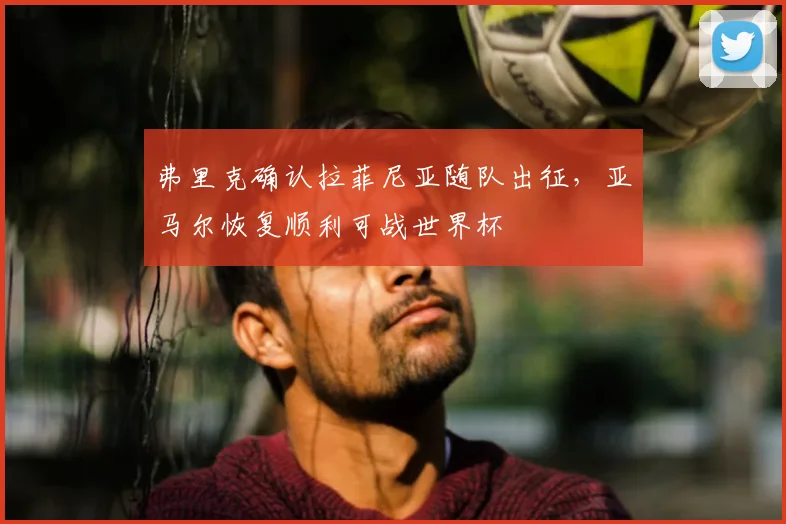弗里克确认拉菲尼亚随队出征,亚马尔恢复顺利可战世界杯