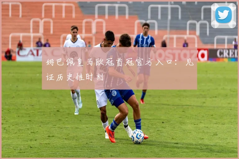 姆巴佩皇马欧冠首冠官方入口：见证历史性时刻
