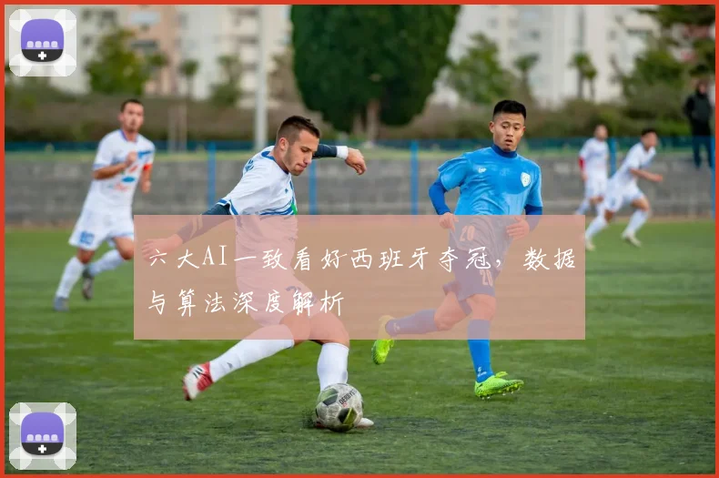六大AI一致看好西班牙夺冠,数据与算法深度解析