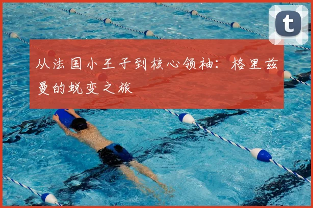 从法国小王子到核心领袖：格里兹曼的蜕变之旅