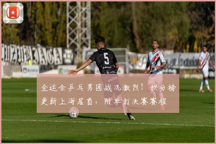 全运会乒乓男团战况激烈！积分榜更新上海居首，附单打决赛赛程