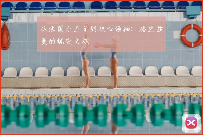 从法国小王子到核心领袖:格里兹曼的蜕变之旅