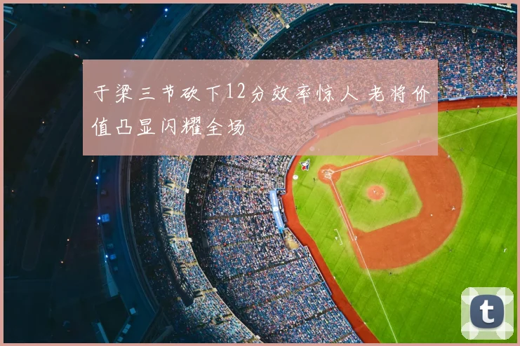 于梁三节砍下12分效率惊人 老将价值凸显闪耀全场