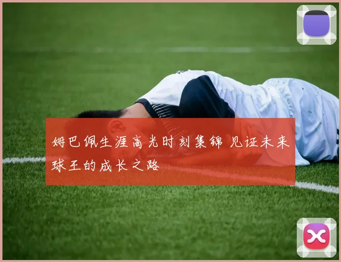 姆巴佩生涯高光时刻集锦 见证未来球王的成长之路