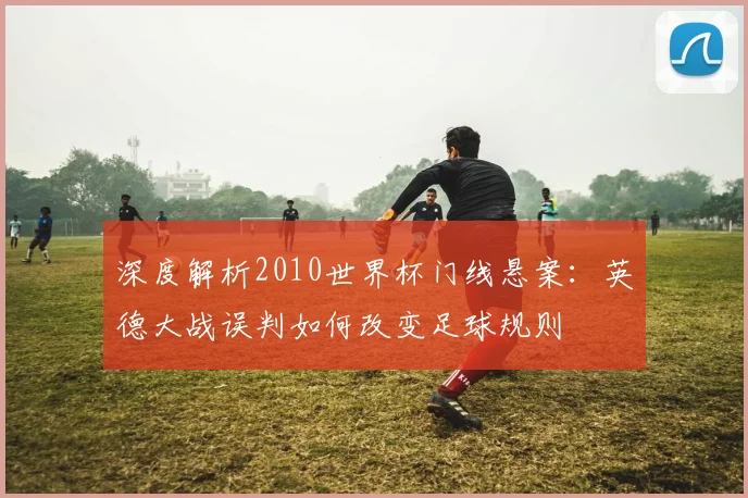 深度解析2010世界杯门线悬案：英德大战误判如何改变足球规则