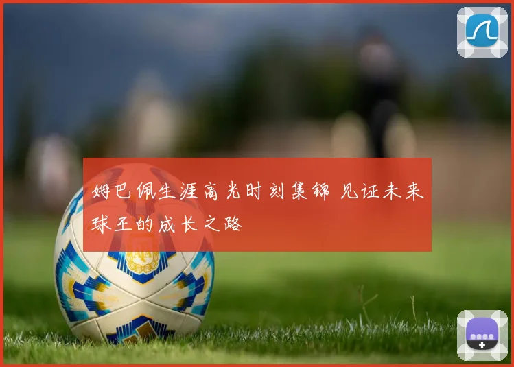 姆巴佩生涯高光时刻集锦 见证未来球王的成长之路
