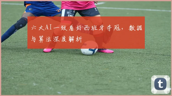 六大AI一致看好西班牙夺冠，数据与算法深度解析