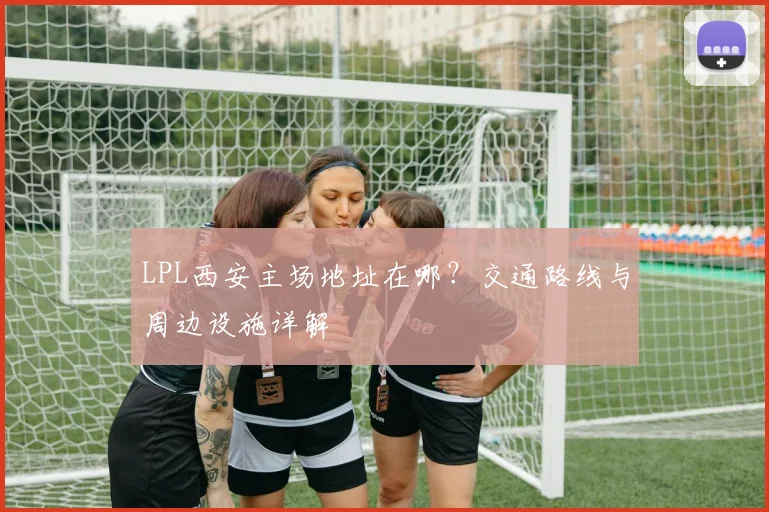 LPL西安主场地址在哪？交通路线与周边设施详解