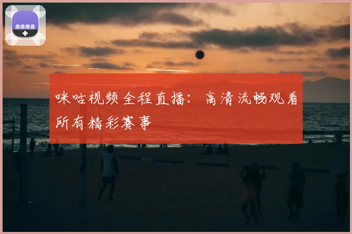 咪咕视频全程直播:高清流畅观看所有精彩赛事